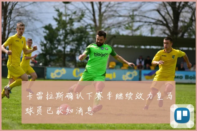 卡雷拉斯确认下赛季继续效力皇马球员已获知消息