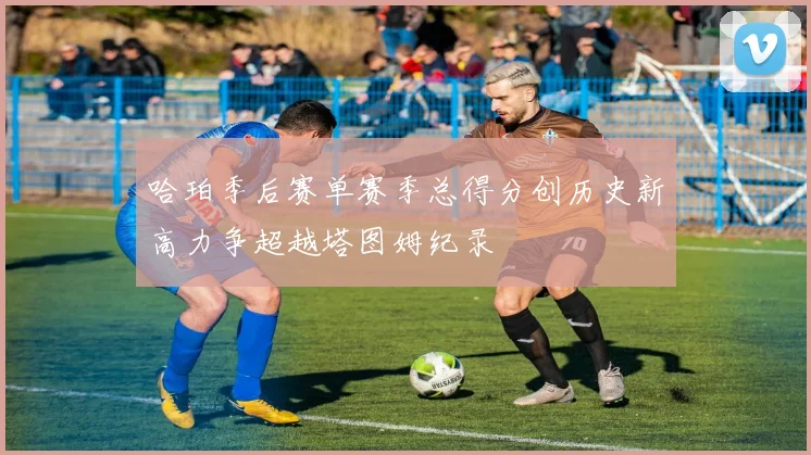 哈珀季后赛单赛季总得分创历史新高力争超越塔图姆纪录