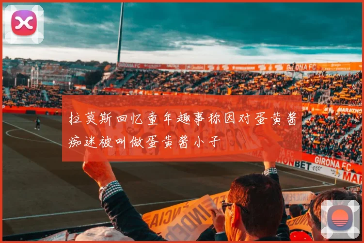 拉莫斯回忆童年趣事称因对蛋黄酱痴迷被叫做蛋黄酱小子