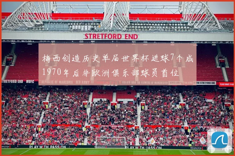 梅西创造历史单届世界杯进球7个成1970年后非欧洲俱乐部球员首位