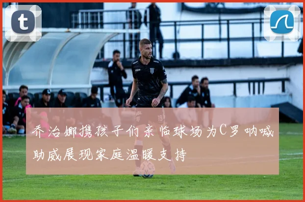 乔治娜携孩子们亲临球场为C罗呐喊助威展现家庭温暖支持
