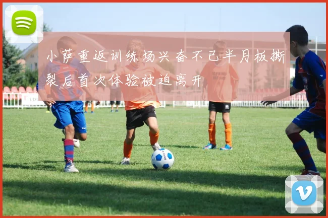 小萨重返训练场兴奋不已半月板撕裂后首次体验被迫离开