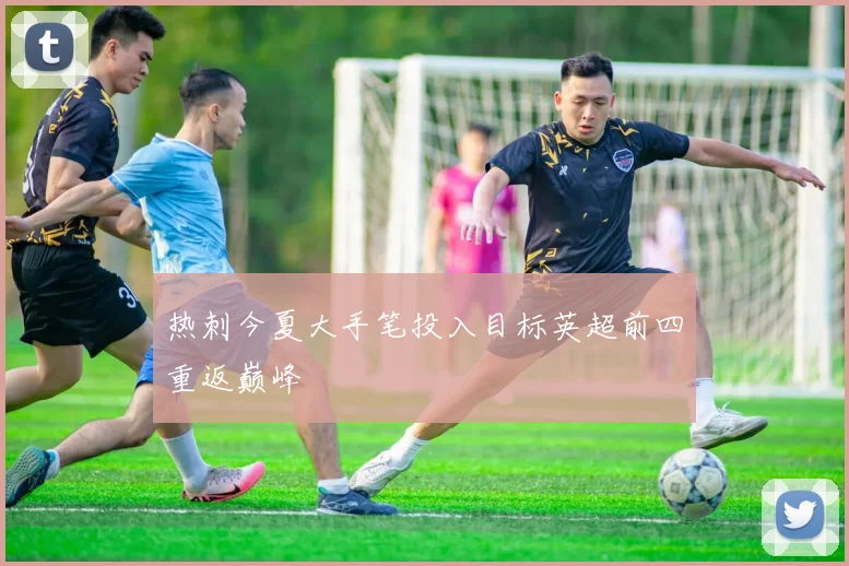 热刺今夏大手笔投入目标英超前四重返巅峰