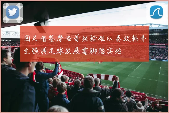 国足借鉴摩洛哥经验难以奏效韩乔生强调足球发展需脚踏实地