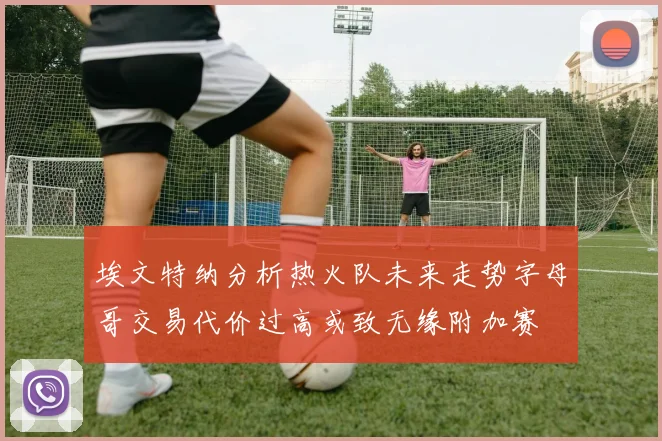 埃文特纳分析热火队未来走势字母哥交易代价过高或致无缘附加赛