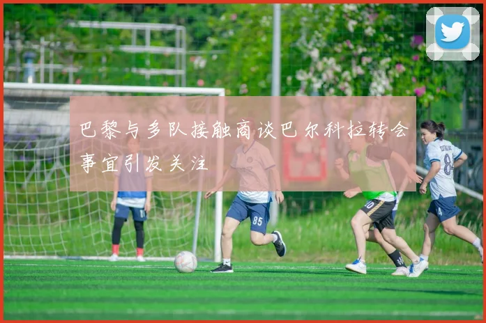巴黎与多队接触商谈巴尔科拉转会事宜引发关注