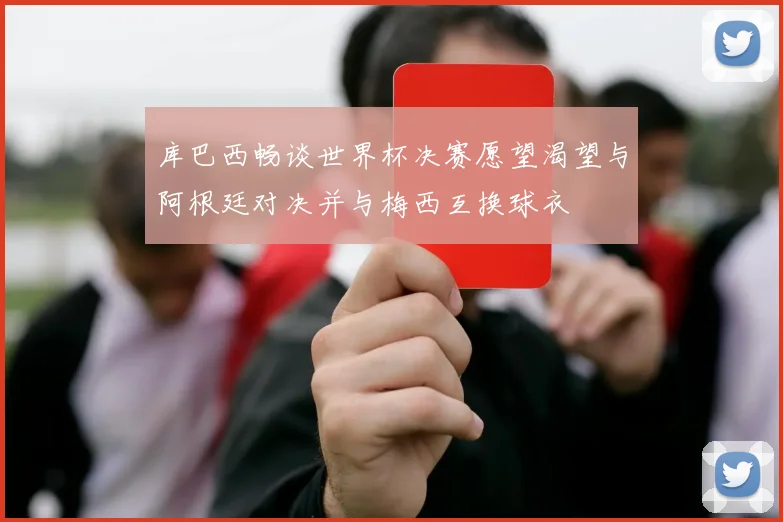 库巴西畅谈世界杯决赛愿望渴望与阿根廷对决并与梅西互换球衣