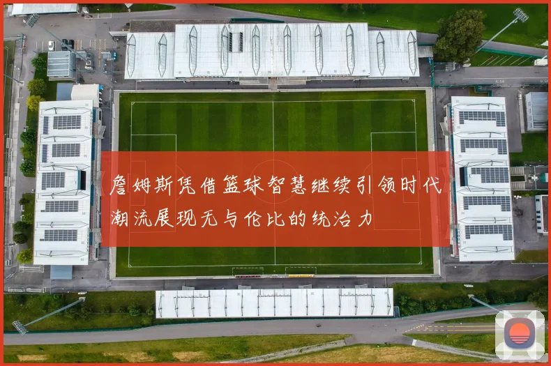 詹姆斯凭借篮球智慧继续引领时代潮流展现无与伦比的统治力