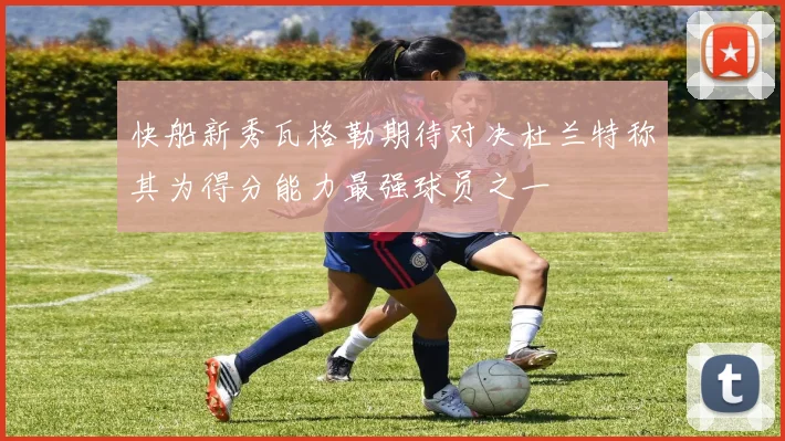 快船新秀瓦格勒期待对决杜兰特称其为得分能力最强球员之一