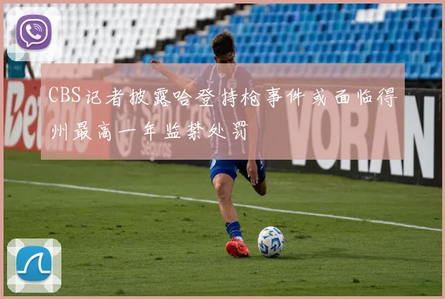 CBS记者披露哈登持枪事件或面临得州最高一年监禁处罚