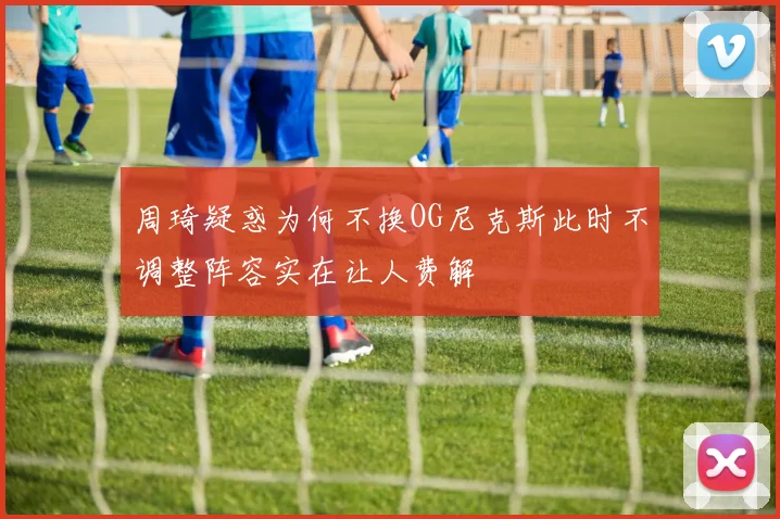 周琦疑惑为何不换OG尼克斯此时不调整阵容实在让人费解
