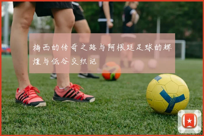 梅西的传奇之路与阿根廷足球的辉煌与低谷交织记